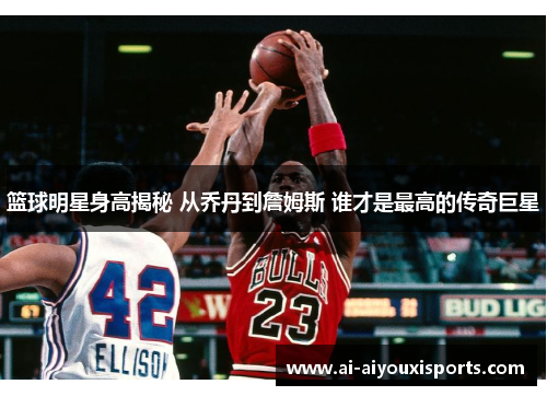 篮球明星身高揭秘 从乔丹到詹姆斯 谁才是最高的传奇巨星